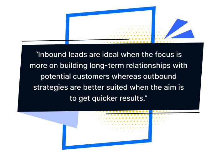 “Inbound leads are ideal when the focus is more on building long-term relationships with potential customers whereas outbound strategies are better suited when the aim is to get quicker results.”.
